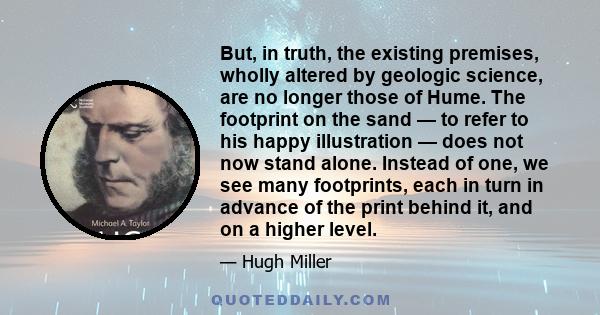 But, in truth, the existing premises, wholly altered by geologic science, are no longer those of Hume. The footprint on the sand — to refer to his happy illustration — does not now stand alone. Instead of one, we see