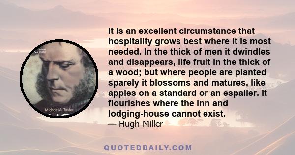 It is an excellent circumstance that hospitality grows best where it is most needed. In the thick of men it dwindles and disappears, life fruit in the thick of a wood; but where people are planted sparely it blossoms