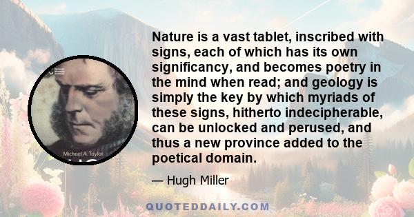 Nature is a vast tablet, inscribed with signs, each of which has its own significancy, and becomes poetry in the mind when read; and geology is simply the key by which myriads of these signs, hitherto indecipherable,