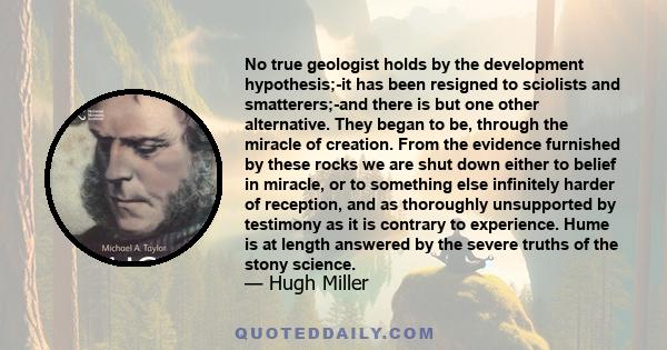 No true geologist holds by the development hypothesis;-it has been resigned to sciolists and smatterers;-and there is but one other alternative. They began to be, through the miracle of creation. From the evidence