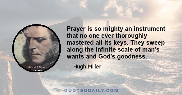 Prayer is so mighty an instrument that no one ever thoroughly mastered all its keys. They sweep along the infinite scale of man's wants and God's goodness.