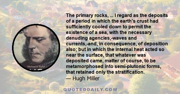 The primary rocks, ... I regard as the deposits of a period in which the earth's crust had sufficiently cooled down to permit the existence of a sea, with the necessary denuding agencies,-waves and currents,-and, in