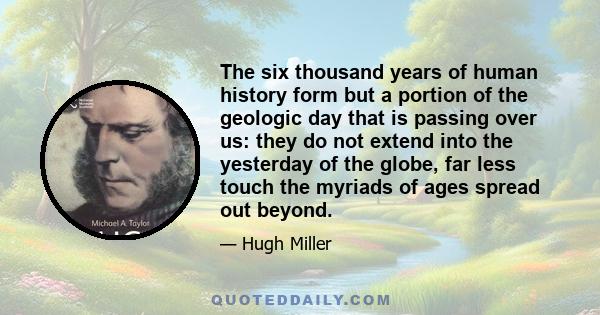 The six thousand years of human history form but a portion of the geologic day that is passing over us: they do not extend into the yesterday of the globe, far less touch the myriads of ages spread out beyond.