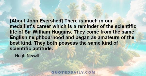 [About John Evershed] There is much in our medallist's career which is a reminder of the scientific life of Sir William Huggins. They come from the same English neighbourhood and began as amateurs of the best kind. They 