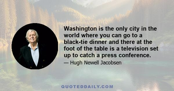 Washington is the only city in the world where you can go to a black-tie dinner and there at the foot of the table is a television set up to catch a press conference.