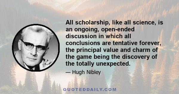 All scholarship, like all science, is an ongoing, open-ended discussion in which all conclusions are tentative forever, the principal value and charm of the game being the discovery of the totally unexpected.