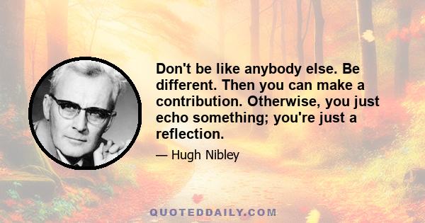 Don't be like anybody else. Be different. Then you can make a contribution. Otherwise, you just echo something; you're just a reflection.