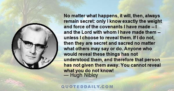 No matter what happens, it will, then, always remain secret: only I know exactly the weight and force of the covenants I have made -- I and the Lord with whom I have made them -- unless I choose to reveal them. If I do