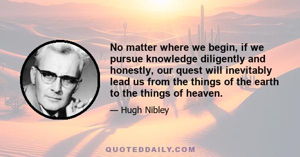 No matter where we begin, if we pursue knowledge diligently and honestly, our quest will inevitably lead us from the things of the earth to the things of heaven.