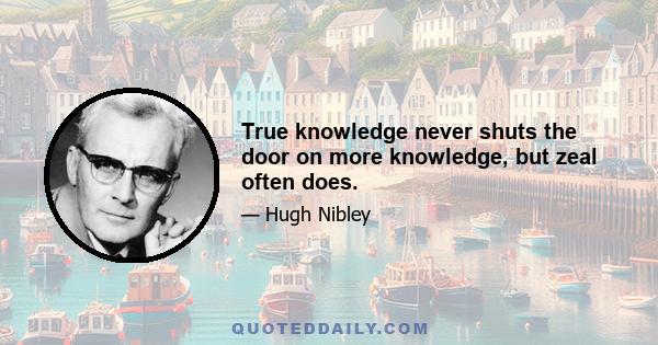 True knowledge never shuts the door on more knowledge, but zeal often does.