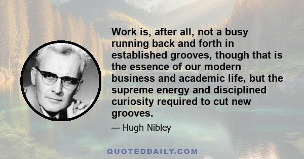 Work is, after all, not a busy running back and forth in established grooves, though that is the essence of our modern business and academic life, but the supreme energy and disciplined curiosity required to cut new