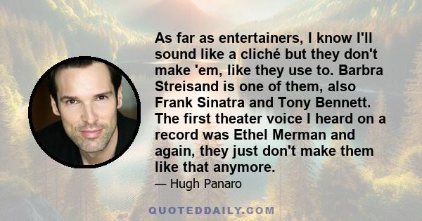 As far as entertainers, I know I'll sound like a cliché but they don't make 'em, like they use to. Barbra Streisand is one of them, also Frank Sinatra and Tony Bennett. The first theater voice I heard on a record was