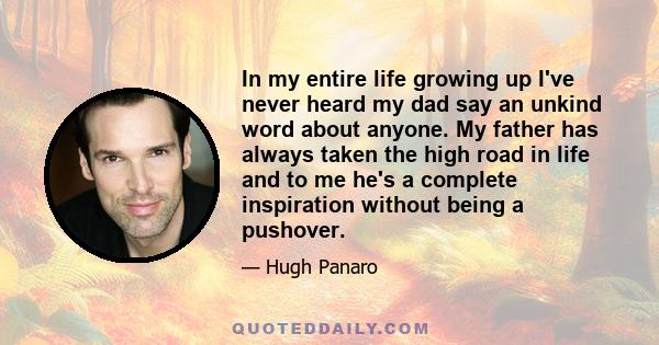 In my entire life growing up I've never heard my dad say an unkind word about anyone. My father has always taken the high road in life and to me he's a complete inspiration without being a pushover.