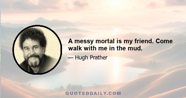 A messy mortal is my friend. Come walk with me in the mud.