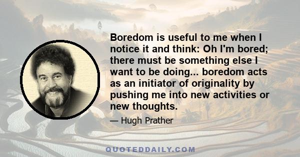 Boredom is useful to me when I notice it and think: Oh I'm bored; there must be something else I want to be doing... boredom acts as an initiator of originality by pushing me into new activities or new thoughts.