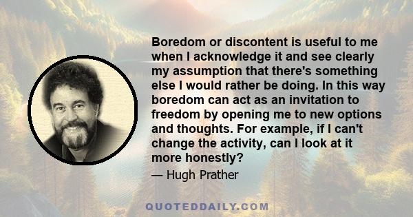 Boredom or discontent is useful to me when I acknowledge it and see clearly my assumption that there's something else I would rather be doing. In this way boredom can act as an invitation to freedom by opening me to new 