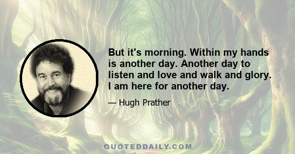 But it's morning. Within my hands is another day. Another day to listen and love and walk and glory. I am here for another day.