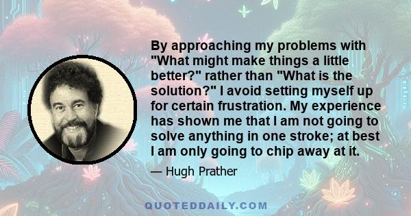 By approaching my problems with What might make things a little better? rather than What is the solution? I avoid setting myself up for certain frustration. My experience has shown me that I am not going to solve