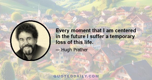 Every moment that I am centered in the future I suffer a temporary loss of this life.