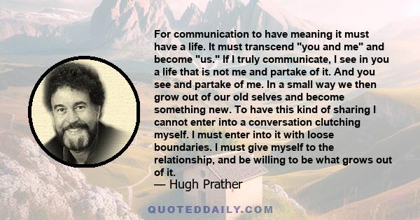 For communication to have meaning it must have a life. It must transcend you and me and become us. If I truly communicate, I see in you a life that is not me and partake of it. And you see and partake of me. In a small