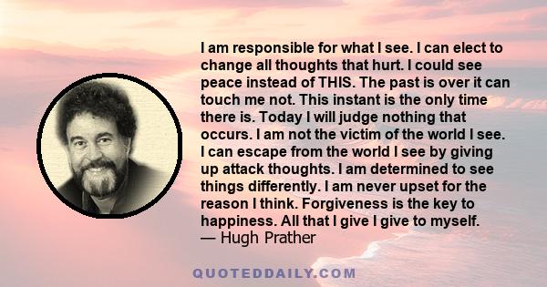 I am responsible for what I see. I can elect to change all thoughts that hurt. I could see peace instead of THIS. The past is over it can touch me not. This instant is the only time there is. Today I will judge nothing