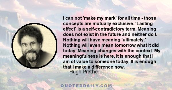 I can not 'make my mark' for all time - those concepts are mutually exclusive. 'Lasting effect' is a self-contradictory term. Meaning does not exist in the future and neither do I. Nothing will have meaning