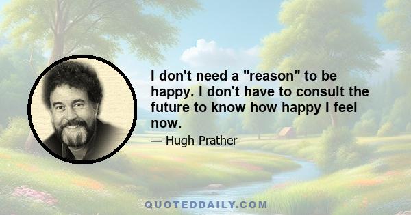 I don't need a reason to be happy. I don't have to consult the future to know how happy I feel now.