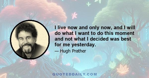 I live now and only now, and I will do what I want to do this moment and not what I decided was best for me yesterday.