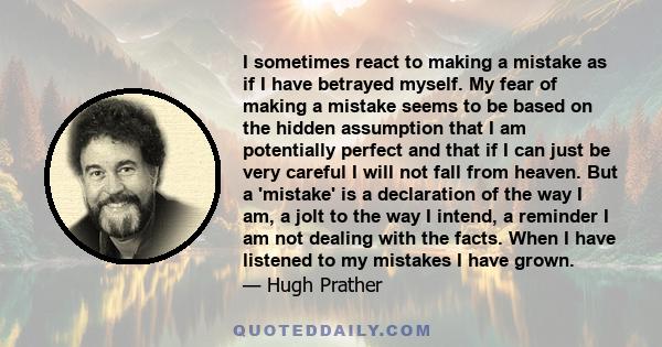 I sometimes react to making a mistake as if I have betrayed myself. My fear of making a mistake seems to be based on the hidden assumption that I am potentially perfect and that if I can just be very careful I will not