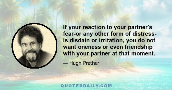 If your reaction to your partner's fear-or any other form of distress- is disdain or irritation, you do not want oneness or even friendship with your partner at that moment.