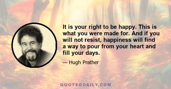 It is your right to be happy. This is what you were made for. And if you will not resist, happiness will find a way to pour from your heart and fill your days.