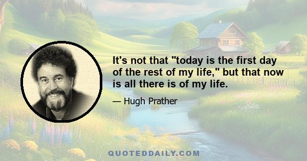 It's not that today is the first day of the rest of my life, but that now is all there is of my life.