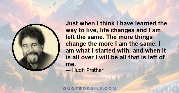 Just when I think I have learned the way to live, life changes and I am left the same. The more things change the more I am the same. I am what I started with, and when it is all over I will be all that is left of me.