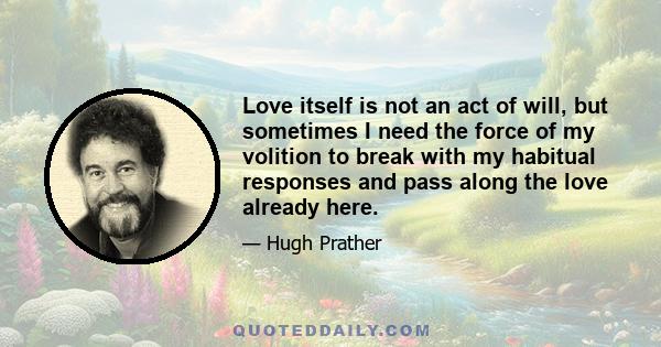 Love itself is not an act of will, but sometimes I need the force of my volition to break with my habitual responses and pass along the love already here.