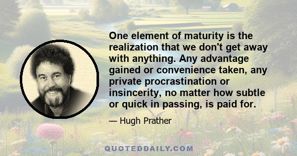 One element of maturity is the realization that we don't get away with anything. Any advantage gained or convenience taken, any private procrastination or insincerity, no matter how subtle or quick in passing, is paid