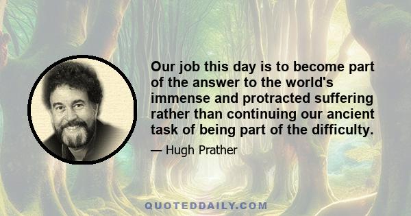 Our job this day is to become part of the answer to the world's immense and protracted suffering rather than continuing our ancient task of being part of the difficulty.