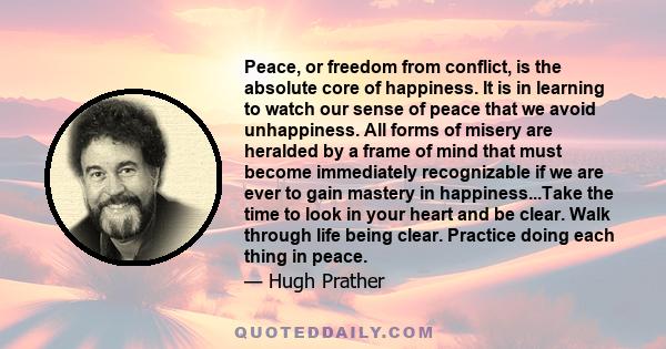 Peace, or freedom from conflict, is the absolute core of happiness. It is in learning to watch our sense of peace that we avoid unhappiness. All forms of misery are heralded by a frame of mind that must become