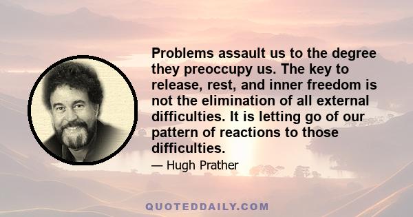 Problems assault us to the degree they preoccupy us. The key to release, rest, and inner freedom is not the elimination of all external difficulties. It is letting go of our pattern of reactions to those difficulties.