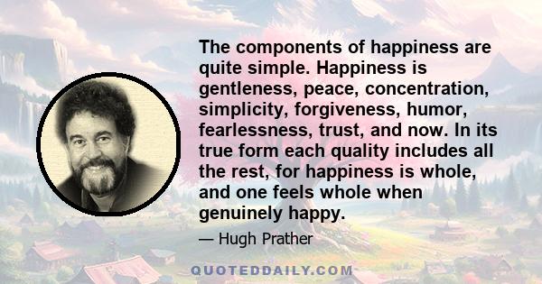 The components of happiness are quite simple. Happiness is gentleness, peace, concentration, simplicity, forgiveness, humor, fearlessness, trust, and now. In its true form each quality includes all the rest, for