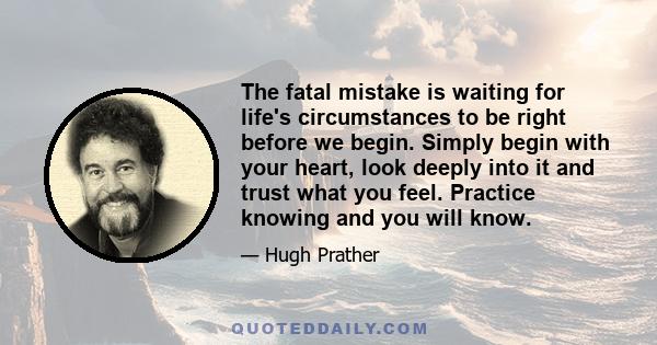 The fatal mistake is waiting for life's circumstances to be right before we begin. Simply begin with your heart, look deeply into it and trust what you feel. Practice knowing and you will know.