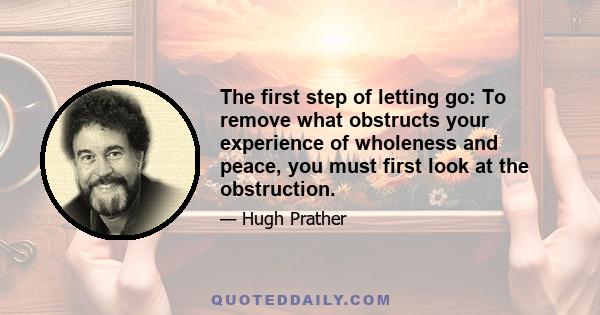 The first step of letting go: To remove what obstructs your experience of wholeness and peace, you must first look at the obstruction.