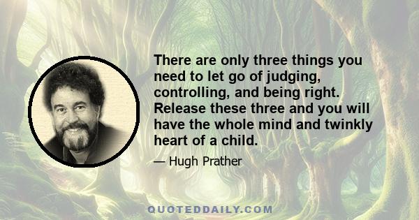 There are only three things you need to let go of judging, controlling, and being right. Release these three and you will have the whole mind and twinkly heart of a child.