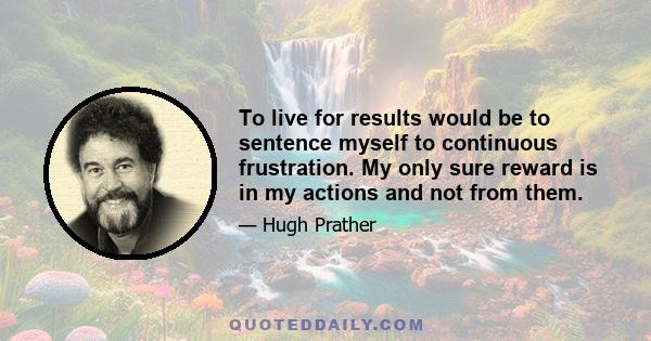 To live for results would be to sentence myself to continuous frustration. My only sure reward is in my actions and not from them.