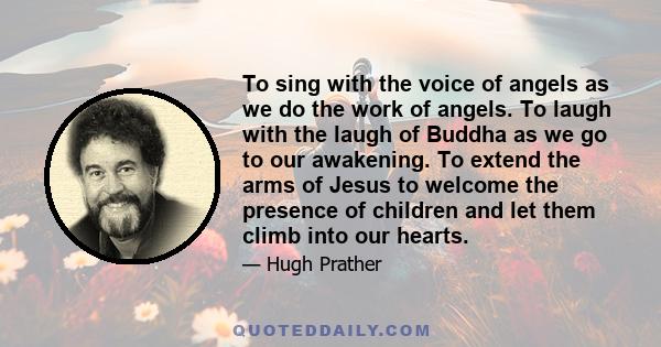 To sing with the voice of angels as we do the work of angels. To laugh with the laugh of Buddha as we go to our awakening. To extend the arms of Jesus to welcome the presence of children and let them climb into our