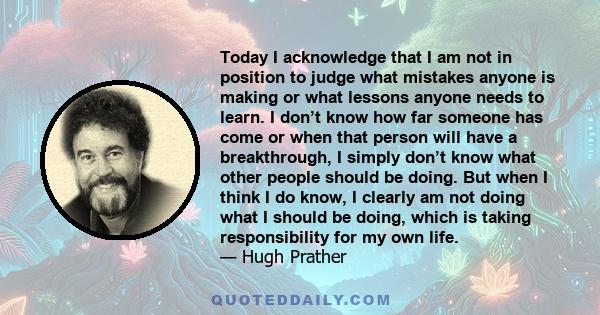 Today I acknowledge that I am not in position to judge what mistakes anyone is making or what lessons anyone needs to learn. I don’t know how far someone has come or when that person will have a breakthrough, I simply