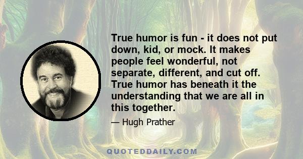 True humor is fun - it does not put down, kid, or mock. It makes people feel wonderful, not separate, different, and cut off. True humor has beneath it the understanding that we are all in this together.