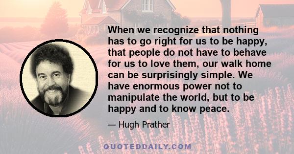 When we recognize that nothing has to go right for us to be happy, that people do not have to behave for us to love them, our walk home can be surprisingly simple. We have enormous power not to manipulate the world, but 