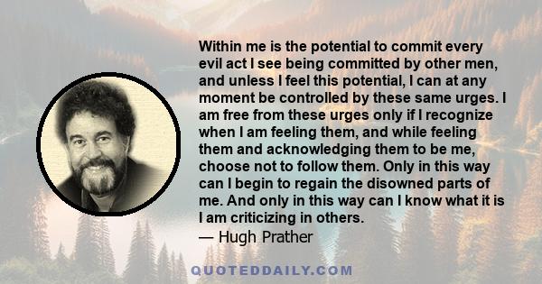 Within me is the potential to commit every evil act I see being committed by other men, and unless I feel this potential, I can at any moment be controlled by these same urges. I am free from these urges only if I