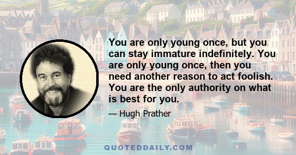 You are only young once, but you can stay immature indefinitely. You are only young once, then you need another reason to act foolish. You are the only authority on what is best for you.