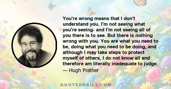 You're wrong means that I don't understand you, I'm not seeing what you're seeing- and I'm not seeing all of you there is to see. But there is nothing wrong with you. You are what you need to be, doing what you need to